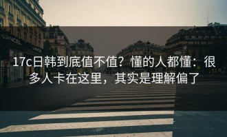 17c日韩到底值不值？懂的人都懂：很多人卡在这里，其实是理解偏了