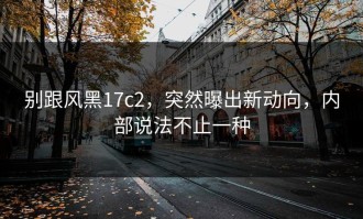 别跟风黑17c2，突然曝出新动向，内部说法不止一种