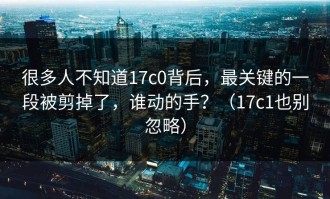 很多人不知道17c0背后，最关键的一段被剪掉了，谁动的手？（17c1也别忽略）
