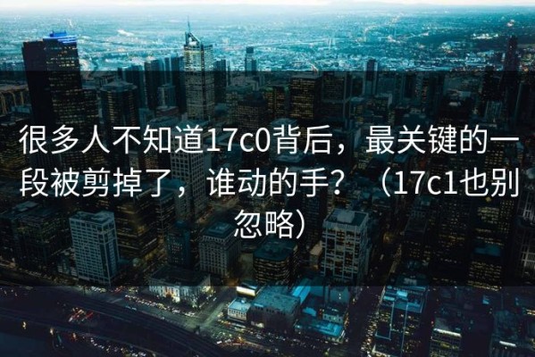 很多人不知道17c0背后，最关键的一段被剪掉了，谁动的手？（17c1也别忽略）