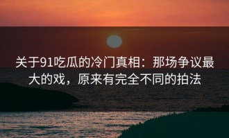 关于91吃瓜的冷门真相：那场争议最大的戏，原来有完全不同的拍法