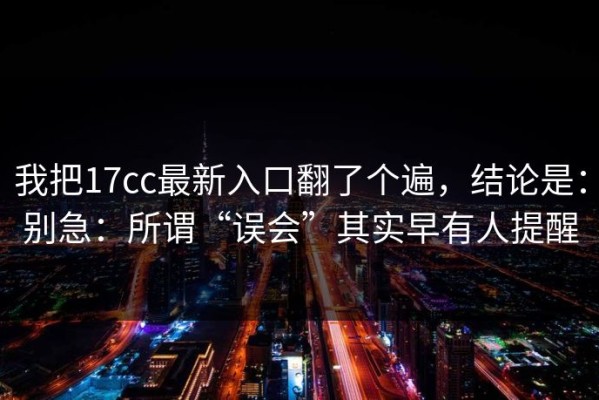 我把17cc最新入口翻了个遍，结论是：别急：所谓“误会”其实早有人提醒