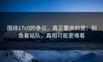 围绕17c0的争议，真正要命的是：别急着站队，真相可能更难看