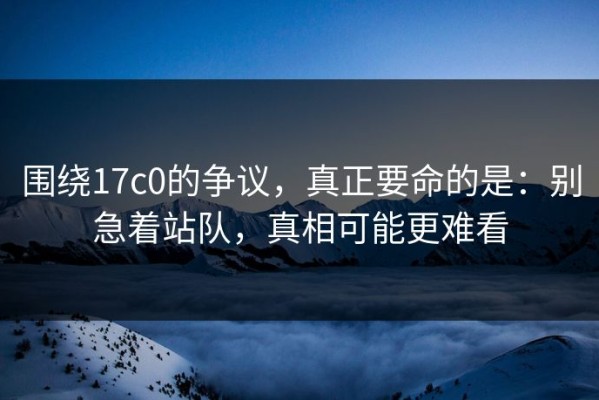 围绕17c0的争议，真正要命的是：别急着站队，真相可能更难看