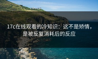 17c在线观看的冷知识：这不是矫情，是被反复消耗后的反应