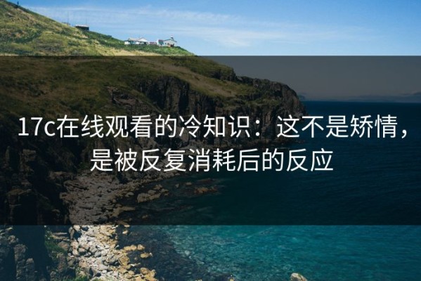 17c在线观看的冷知识：这不是矫情，是被反复消耗后的反应