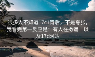 很多人不知道17c1背后，不是夸张，我看完第一反应是：有人在撒谎｜以及17c网站