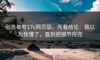 别急着夸17c网页版，先看结论：我以为我懂了，直到把细节捋完