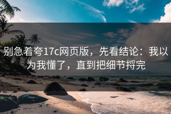 别急着夸17c网页版，先看结论：我以为我懂了，直到把细节捋完