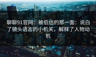 聊聊91官网：被低估的那一面：说白了镜头语言的小机关，解释了人物动机
