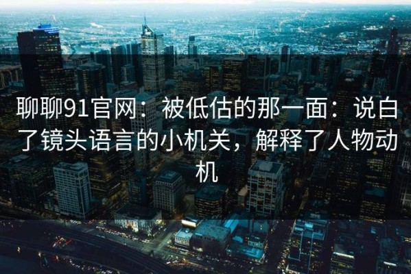 聊聊91官网：被低估的那一面：说白了镜头语言的小机关，解释了人物动机