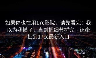 如果你也在用17c影院，请先看完：我以为我懂了，直到把细节捋完｜还牵扯到17cc最新入口