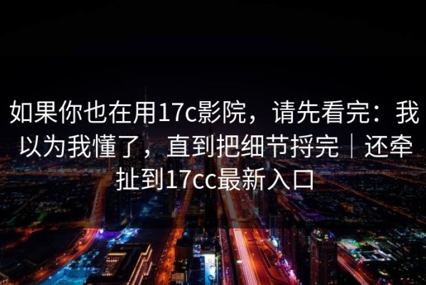 如果你也在用17c影院，请先看完：我以为我懂了，直到把细节捋完｜还牵扯到17cc最新入口