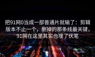 把91网0当成一部普通片就输了：剪辑版本不止一个，删掉的那条线最关键，91网在这里其实也埋了伏笔