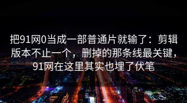 把91网0当成一部普通片就输了：剪辑版本不止一个，删掉的那条线最关键，91网在这里其实也埋了伏笔