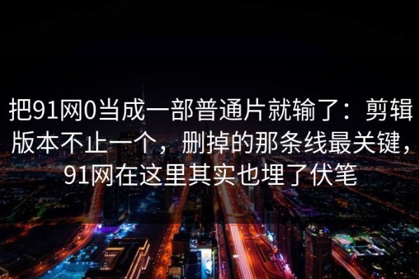 把91网0当成一部普通片就输了：剪辑版本不止一个，删掉的那条线最关键，91网在这里其实也埋了伏笔