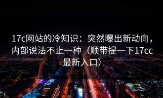 17c网站的冷知识：突然曝出新动向，内部说法不止一种（顺带提一下17cc最新入口）
