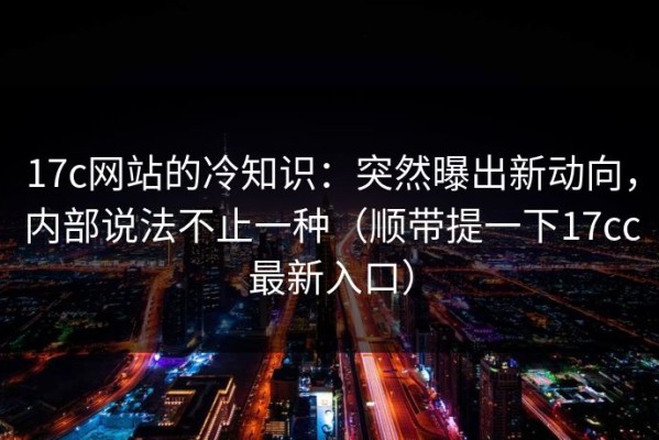 17c网站的冷知识：突然曝出新动向，内部说法不止一种（顺带提一下17cc最新入口）