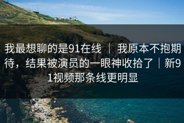 我最想聊的是91在线 ｜ 我原本不抱期待，结果被演员的一眼神收拾了｜新91视频那条线更明显