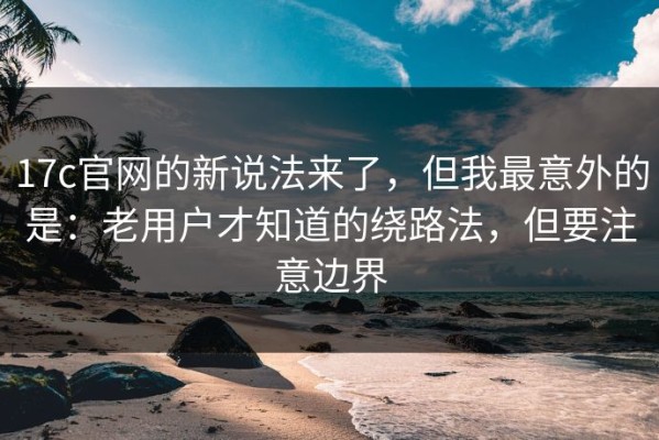 17c官网的新说法来了，但我最意外的是：老用户才知道的绕路法，但要注意边界