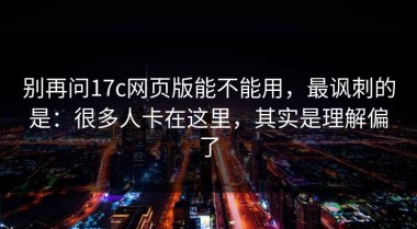 别再问17c网页版能不能用，最讽刺的是：很多人卡在这里，其实是理解偏了