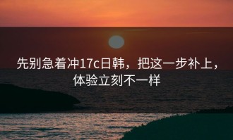先别急着冲17c日韩，把这一步补上，体验立刻不一样