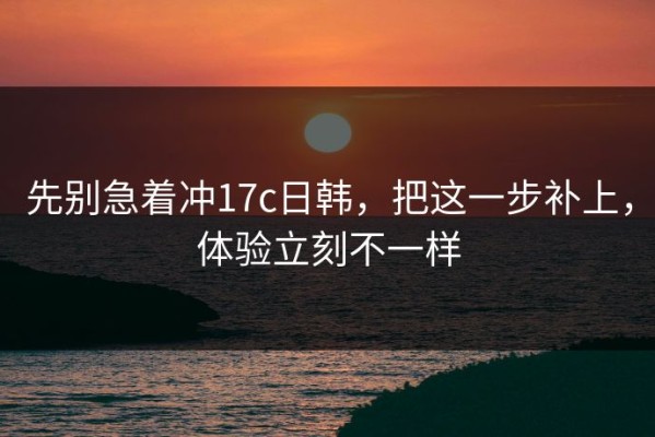 先别急着冲17c日韩，把这一步补上，体验立刻不一样