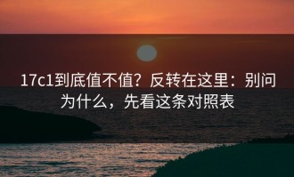 17c1到底值不值？反转在这里：别问为什么，先看这条对照表