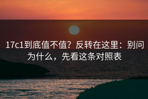 17c1到底值不值？反转在这里：别问为什么，先看这条对照表
