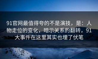 91官网最值得夸的不是演技，是：人物走位的变化，暗示关系的翻转，91大事件在这里其实也埋了伏笔