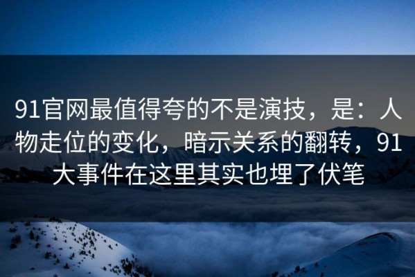 91官网最值得夸的不是演技，是：人物走位的变化，暗示关系的翻转，91大事件在这里其实也埋了伏笔