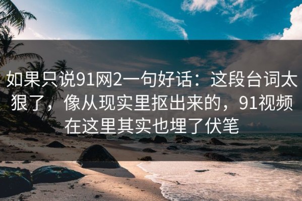 如果只说91网2一句好话：这段台词太狠了，像从现实里抠出来的，91视频在这里其实也埋了伏笔