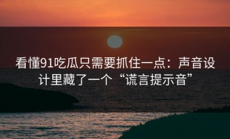 看懂91吃瓜只需要抓住一点：声音设计里藏了一个“谎言提示音”