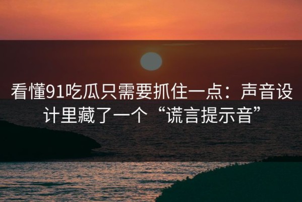 看懂91吃瓜只需要抓住一点：声音设计里藏了一个“谎言提示音”