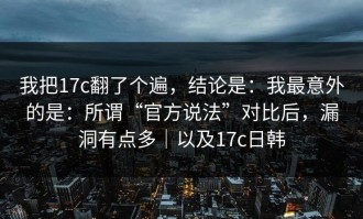我把17c翻了个遍，结论是：我最意外的是：所谓“官方说法”对比后，漏洞有点多｜以及17c日韩