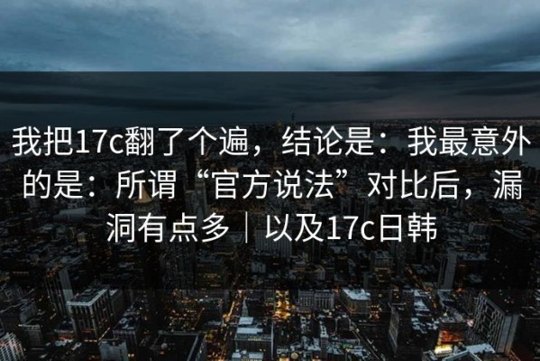 我把17c翻了个遍，结论是：我最意外的是：所谓“官方说法”对比后，漏洞有点多｜以及17c日韩