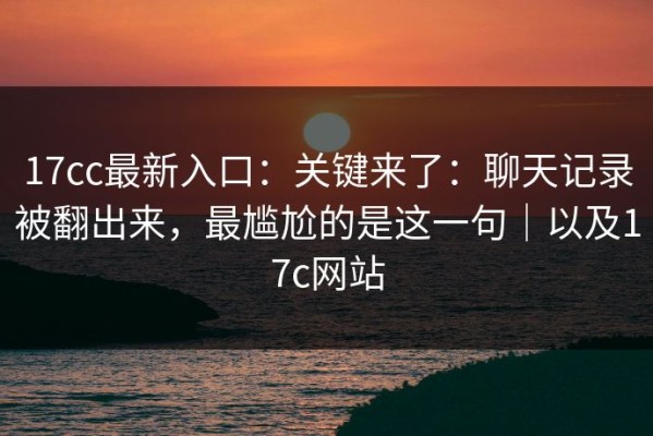 17cc最新入口：关键来了：聊天记录被翻出来，最尴尬的是这一句｜以及17c网站