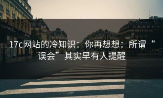 17c网站的冷知识：你再想想：所谓“误会”其实早有人提醒