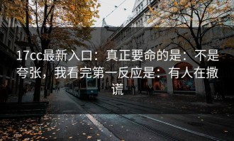 17cc最新入口：真正要命的是：不是夸张，我看完第一反应是：有人在撒谎