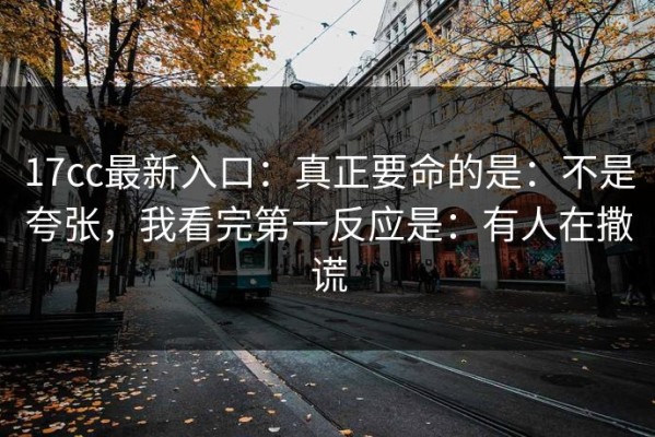 17cc最新入口：真正要命的是：不是夸张，我看完第一反应是：有人在撒谎