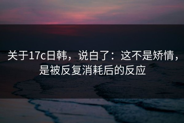 关于17c日韩，说白了：这不是矫情，是被反复消耗后的反应