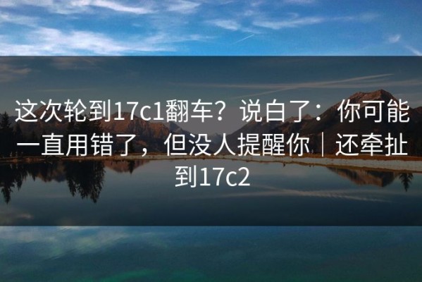 这次轮到17c1翻车？说白了：你可能一直用错了，但没人提醒你｜还牵扯到17c2