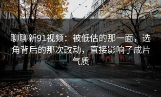 聊聊新91视频：被低估的那一面，选角背后的那次改动，直接影响了成片气质