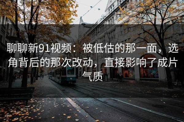 聊聊新91视频：被低估的那一面，选角背后的那次改动，直接影响了成片气质