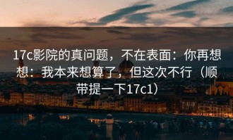 17c影院的真问题，不在表面：你再想想：我本来想算了，但这次不行（顺带提一下17c1）