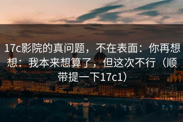 17c影院的真问题，不在表面：你再想想：我本来想算了，但这次不行（顺带提一下17c1）