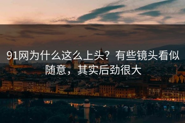 91网为什么这么上头？有些镜头看似随意，其实后劲很大