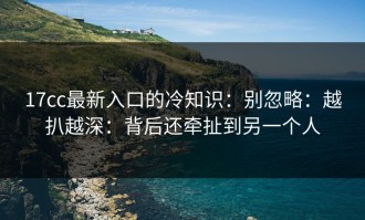 17cc最新入口的冷知识：别忽略：越扒越深：背后还牵扯到另一个人