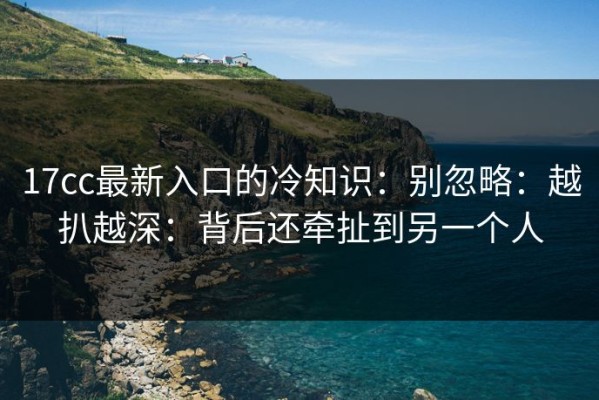 17cc最新入口的冷知识：别忽略：越扒越深：背后还牵扯到另一个人