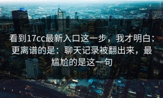看到17cc最新入口这一步，我才明白：更离谱的是：聊天记录被翻出来，最尴尬的是这一句